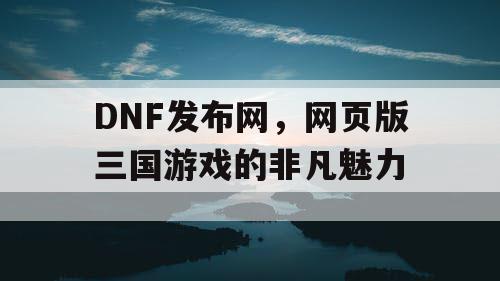 DNF发布网，网页版三国游戏的非凡魅力