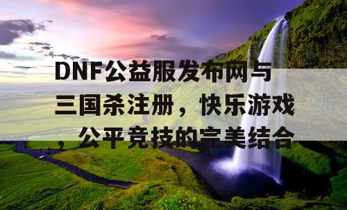 DNF公益服发布网与三国杀注册，快乐游戏，公平竞技的完美结合