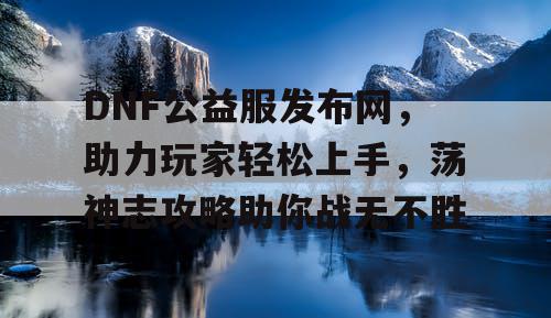 DNF公益服发布网，助力玩家轻松上手，荡神志攻略助你战无不胜