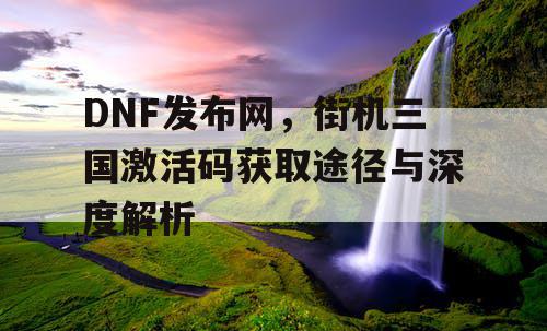 DNF发布网，街机三国激活码获取途径与深度解析