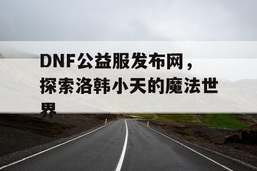 DNF公益服发布网，探索洛韩小天的魔法世界