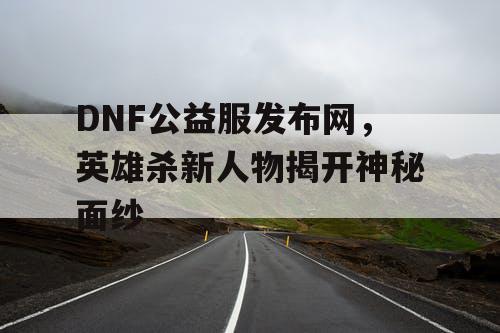 DNF公益服发布网，英雄杀新人物揭开神秘面纱