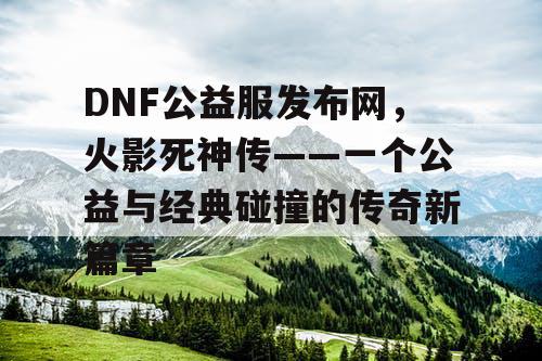 DNF公益服发布网，火影死神传——一个公益与经典碰撞的传奇新篇章