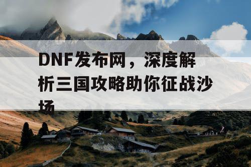 DNF发布网，深度解析三国攻略助你征战沙场