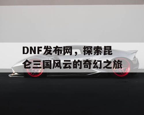 DNF发布网，探索昆仑三国风云的奇幻之旅