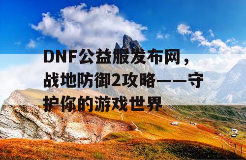 DNF公益服发布网，战地防御2攻略——守护你的游戏世界