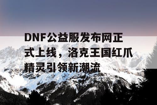 DNF公益服发布网正式上线，洛克王国红爪精灵引领新潮流