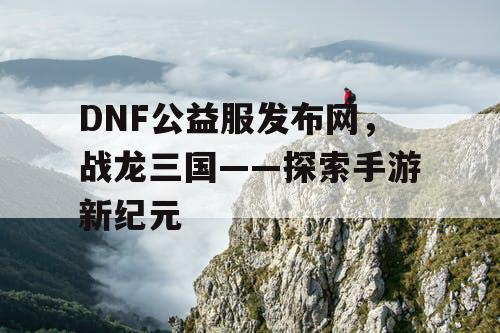 DNF公益服发布网，战龙三国——探索手游新纪元