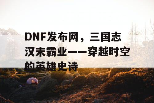 DNF发布网，三国志汉末霸业——穿越时空的英雄史诗