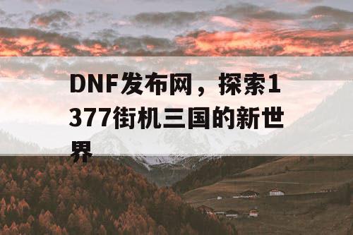 DNF发布网，探索1377街机三国的新世界