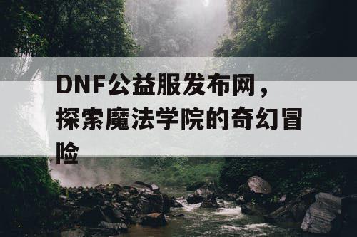 DNF公益服发布网，探索魔法学院的奇幻冒险