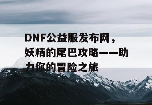 DNF公益服发布网，妖精的尾巴攻略——助力你的冒险之旅