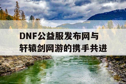 DNF公益服发布网与轩辕剑网游的携手共进