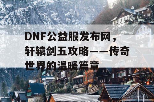 DNF公益服发布网，轩辕剑五攻略——传奇世界的温暖篇章