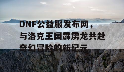 DNF公益服发布网，与洛克王国霹雳龙共赴奇幻冒险的新纪元