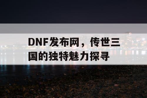 DNF发布网，传世三国的独特魅力探寻