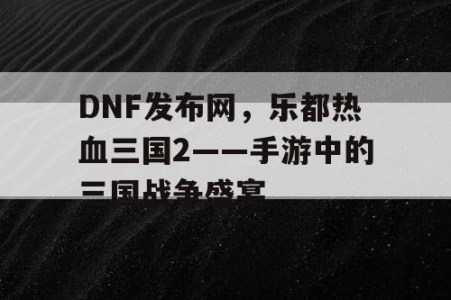 DNF发布网，乐都热血三国2——手游中的三国战争盛宴