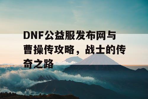 DNF公益服发布网与曹操传攻略，战士的传奇之路