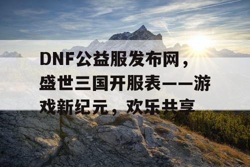 DNF公益服发布网，盛世三国开服表——游戏新纪元，欢乐共享