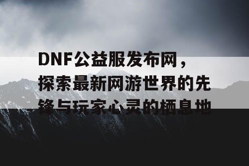 DNF公益服发布网，探索最新网游世界的先锋与玩家心灵的栖息地