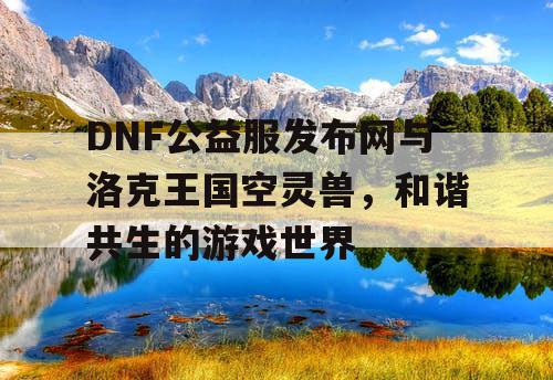 DNF公益服发布网与洛克王国空灵兽，和谐共生的游戏世界